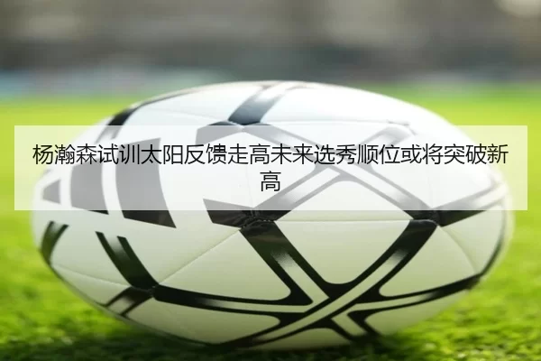 杨瀚森试训太阳反馈走高未来选秀顺位或将突破新高