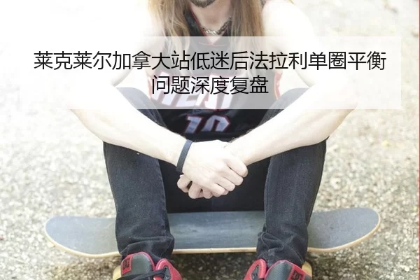 莱克莱尔加拿大站低迷后法拉利单圈平衡问题深度复盘